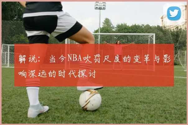 解说：当今NBA吹罚尺度的变革与影响深远的时代探讨