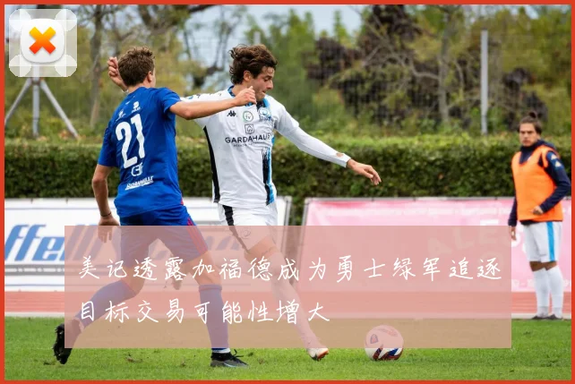 美记透露加福德成为勇士绿军追逐目标交易可能性增大
