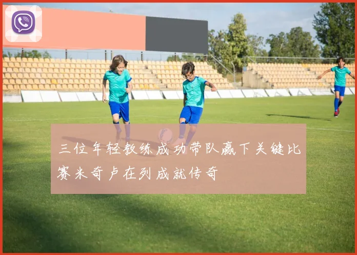三位年轻教练成功带队赢下关键比赛米奇卢在列成就传奇