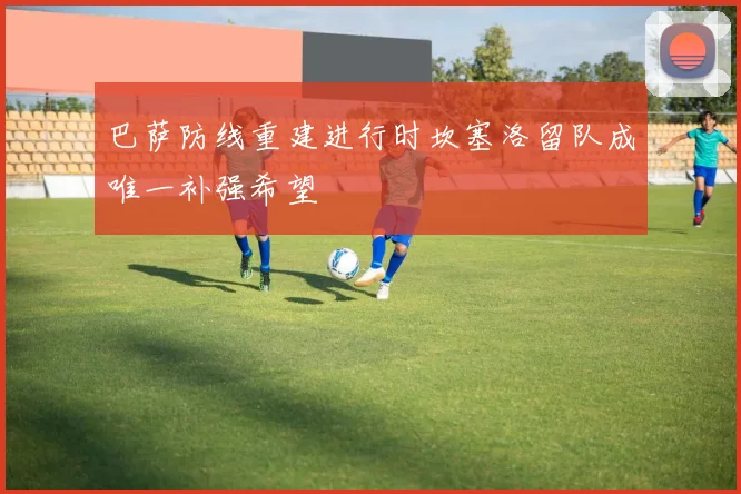 巴萨防线重建进行时坎塞洛留队成唯一补强希望