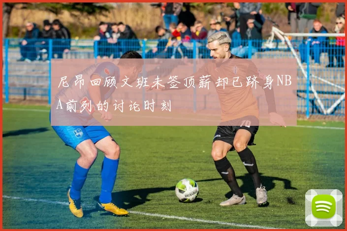 尼昂回顾文班未签顶薪却已跻身NBA前列的讨论时刻