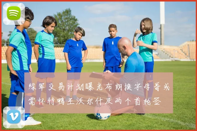 绿军交易计划曝光布朗换字母哥或需怀特鸭王沃尔什及两个首轮签
