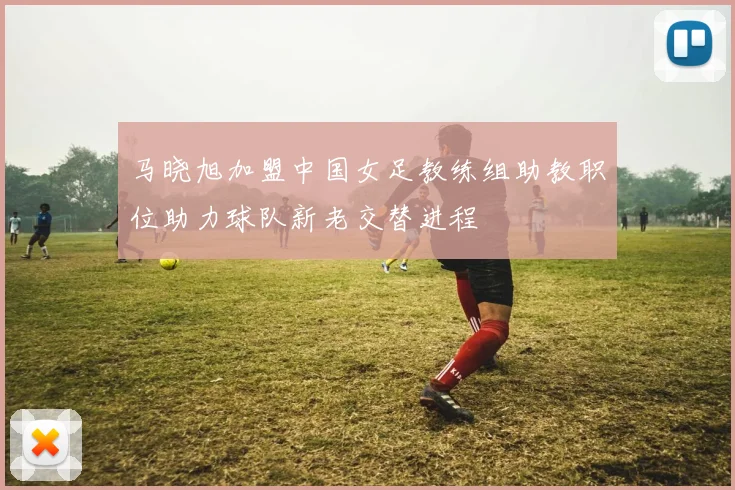 马晓旭加盟中国女足教练组助教职位助力球队新老交替进程