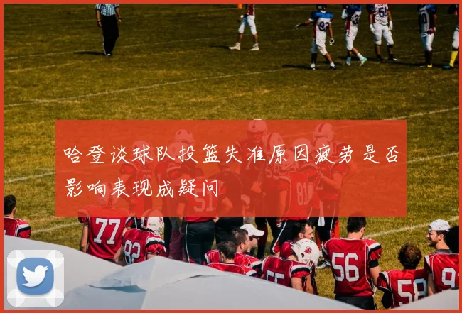 哈登谈球队投篮失准原因疲劳是否影响表现成疑问