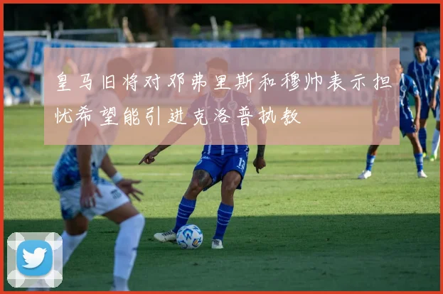 皇马旧将对邓弗里斯和穆帅表示担忧希望能引进克洛普执教