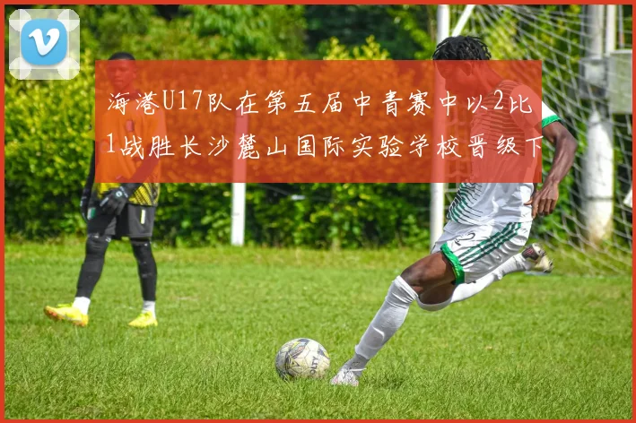 海港U17队在第五届中青赛中以2比1战胜长沙麓山国际实验学校晋级下一轮