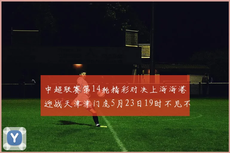 中超联赛第14轮精彩对决上海海港迎战天津津门虎5月23日19时不见不散