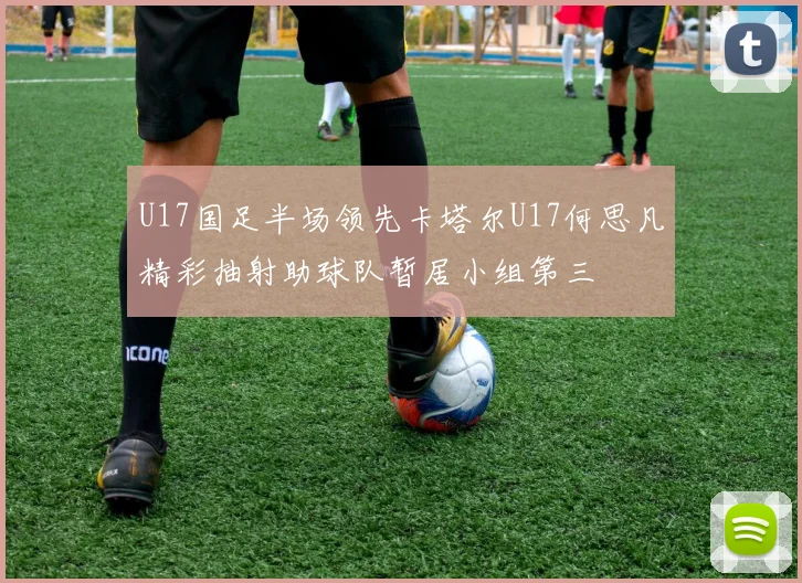 U17国足半场领先卡塔尔U17何思凡精彩抽射助球队暂居小组第三